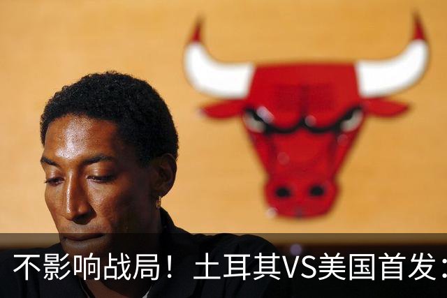 不影响战局！土耳其VS美国首发：居莱尔先发 普利西奇替补