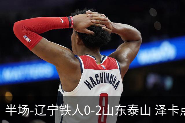 半场-辽宁铁人0-2山东泰山 泽卡点射+双响谢文能助攻马德鲁加造点