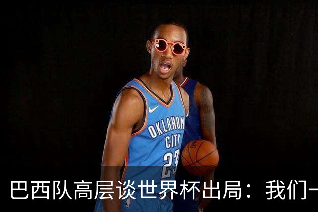 巴西队高层谈世界杯出局：我们一起输了 必须为2030世界杯重建