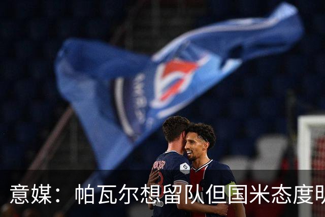 意媒：帕瓦尔想留队但国米态度明确，他已毫无留队可能