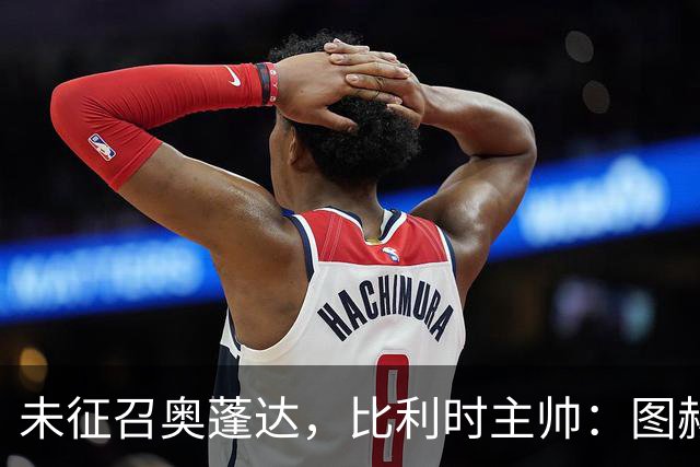 未征召奥蓬达，比利时主帅：图赫尔也没有征召帕尔默和福登