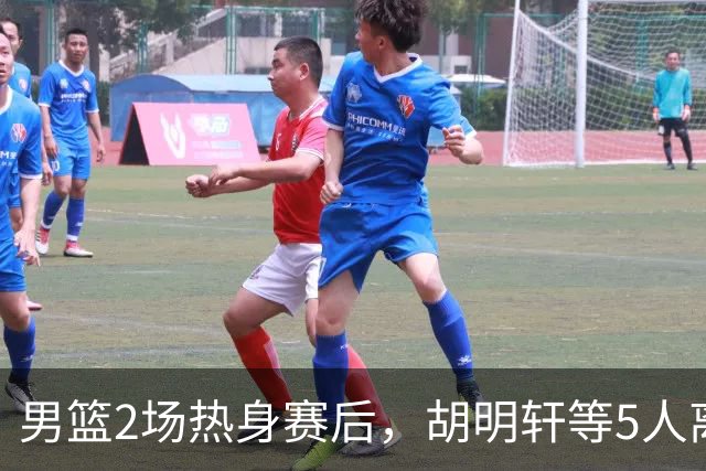 男篮2场热身赛后，胡明轩等5人离队，贺希宁曾凡博王浩然归队