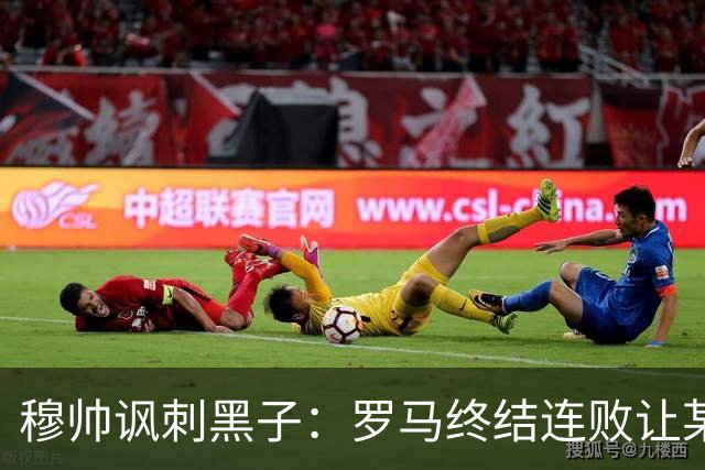 穆帅讽刺黑子：罗马终结连败让某些人失望了