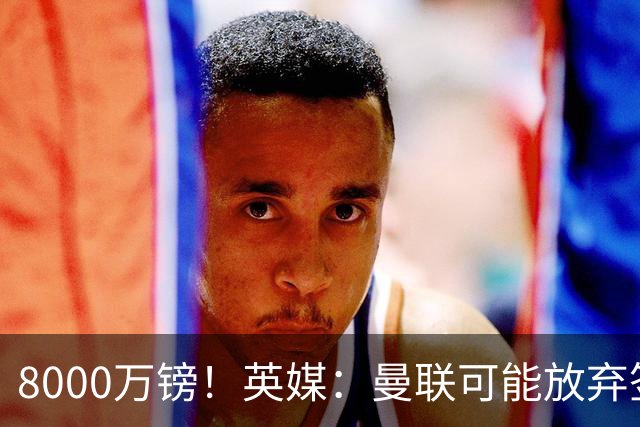 8000万镑！英媒：曼联可能放弃签M费，西汉姆开价高达8000万镑