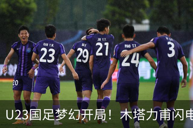 U23国足梦幻开局！木塔力甫闪电破门，乌龙助攻助球队全员欢庆